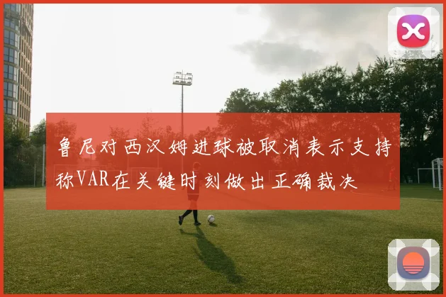 鲁尼对西汉姆进球被取消表示支持称VAR在关键时刻做出正确裁决