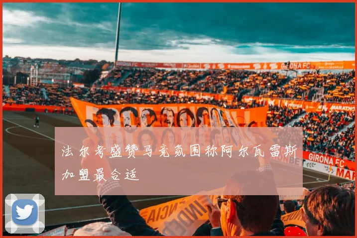 法尔考盛赞马竞氛围称阿尔瓦雷斯加盟最合适