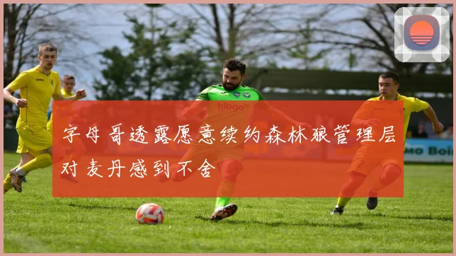 字母哥透露愿意续约森林狼管理层对麦丹感到不舍