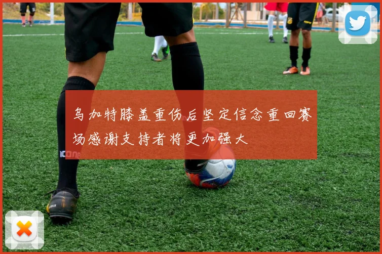 乌加特膝盖重伤后坚定信念重回赛场感谢支持者将更加强大