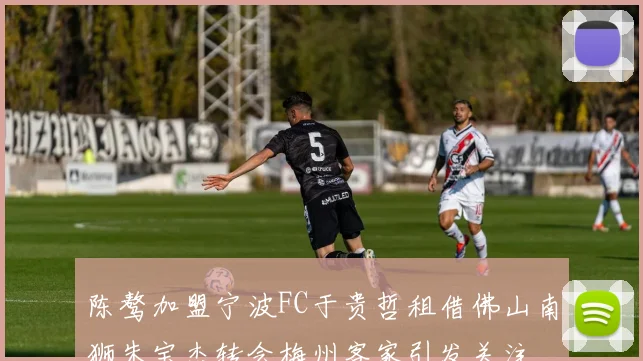 陈骜加盟宁波FC于贵哲租借佛山南狮朱宝杰转会梅州客家引发关注