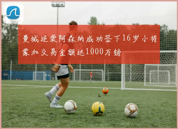 曼城逆袭阿森纳成功签下16岁小将蒙加交易金额达1000万镑