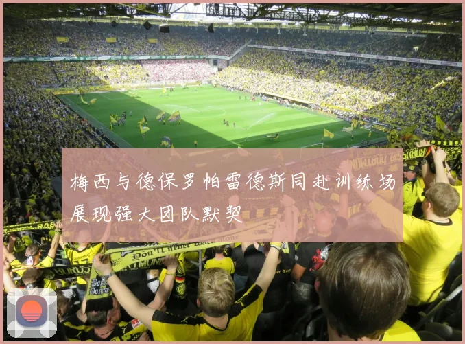 梅西与德保罗帕雷德斯同赴训练场展现强大团队默契