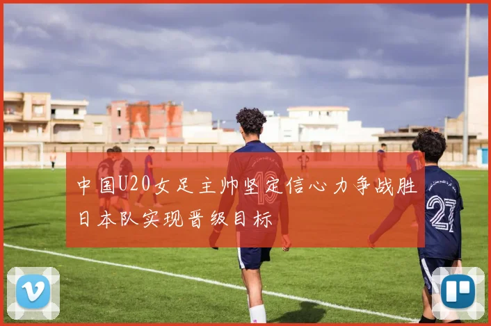 中国U20女足主帅坚定信心力争战胜日本队实现晋级目标