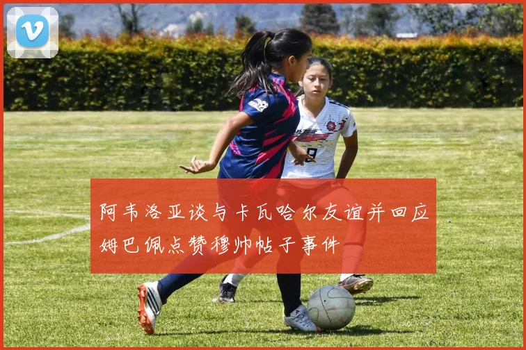 阿韦洛亚谈与卡瓦哈尔友谊并回应姆巴佩点赞穆帅帖子事件