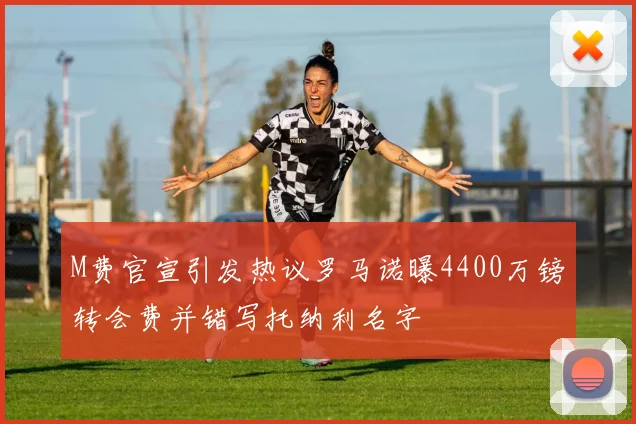 M费官宣引发热议罗马诺曝4400万镑转会费并错写托纳利名字