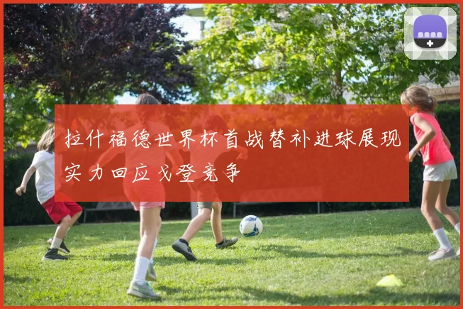 拉什福德世界杯首战替补进球展现实力回应戈登竞争