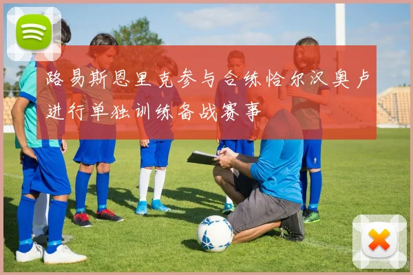 路易斯恩里克参与合练恰尔汉奥卢进行单独训练备战赛事
