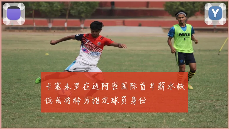 卡塞米罗在迈阿密国际首年薪水较低或将转为指定球员身份