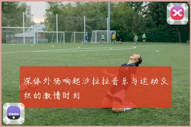 深体外场响起沙拉拉音乐与运动交织的激情时刻