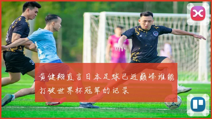 黄健翔直言日本足球已近巅峰谁能打破世界杯冠军的记录