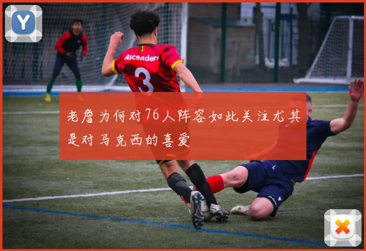老詹为何对76人阵容如此关注尤其是对马克西的喜爱