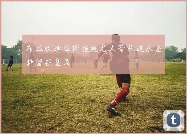 布拉欣迪亚斯拒绝尤文等队追求坚持留在皇马