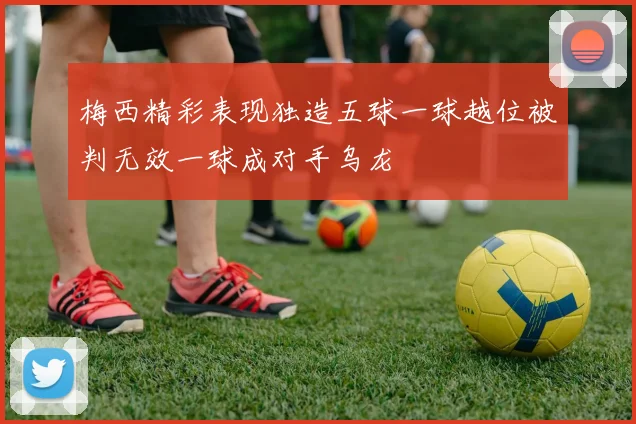梅西精彩表现独造五球一球越位被判无效一球成对手乌龙