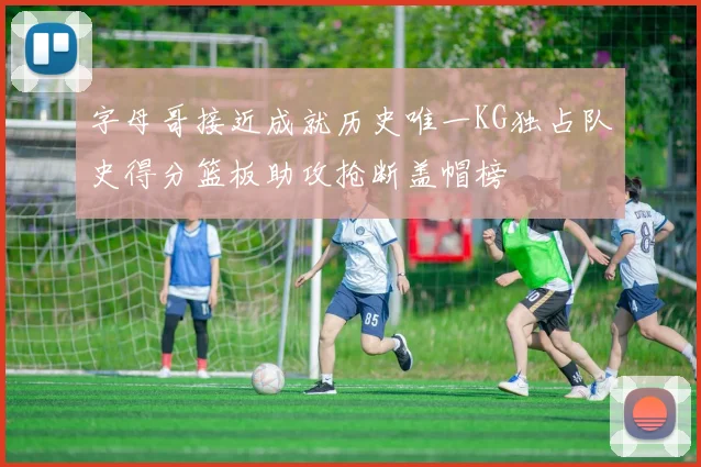 字母哥接近成就历史唯一KG独占队史得分篮板助攻抢断盖帽榜