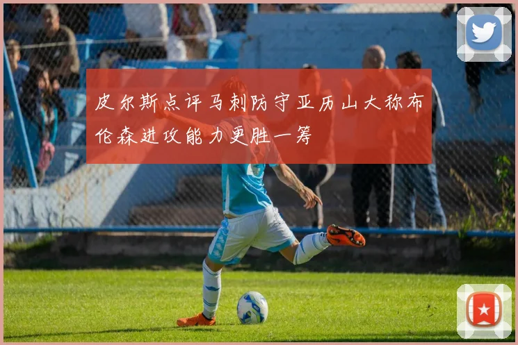 皮尔斯点评马刺防守亚历山大称布伦森进攻能力更胜一筹