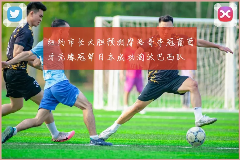 纽约市长大胆预测摩洛哥夺冠葡萄牙无缘冠军日本成功淘汰巴西队