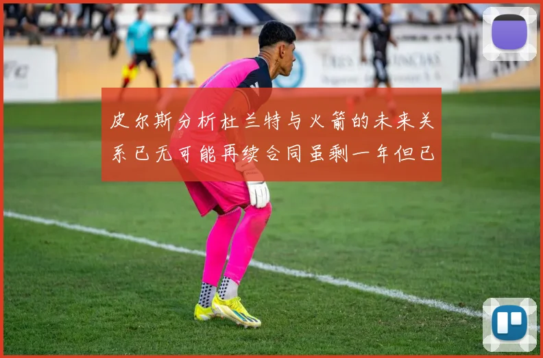 皮尔斯分析杜兰特与火箭的未来关系已无可能再续合同虽剩一年但已破裂