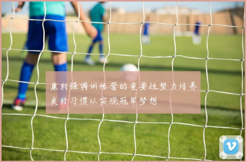 康利强调训练营的重要性努力培养良好习惯以实现冠军梦想