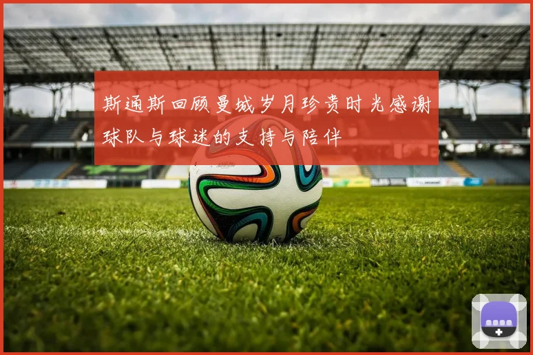 斯通斯回顾曼城岁月珍贵时光感谢球队与球迷的支持与陪伴