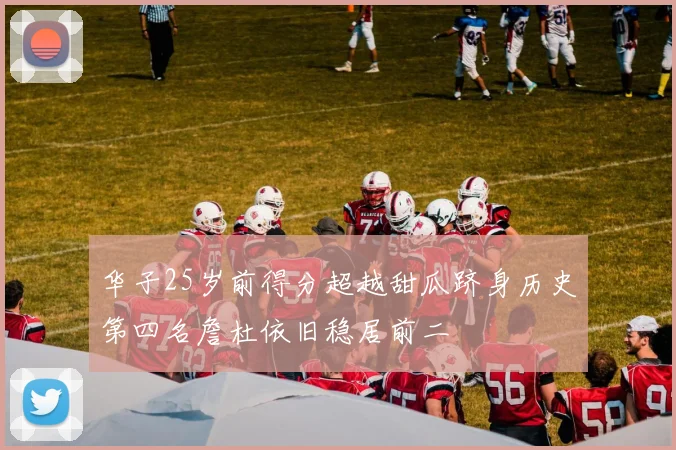 华子25岁前得分超越甜瓜跻身历史第四名詹杜依旧稳居前二