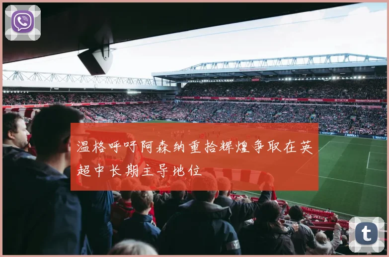 温格呼吁阿森纳重拾辉煌争取在英超中长期主导地位
