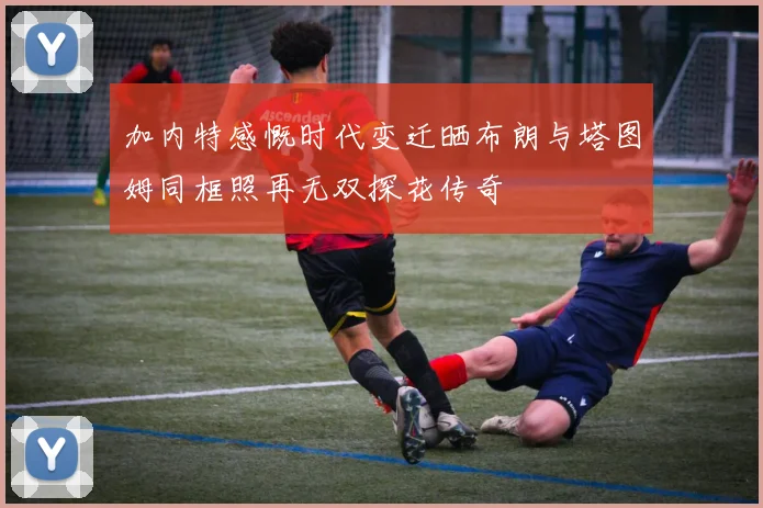 加内特感慨时代变迁晒布朗与塔图姆同框照再无双探花传奇