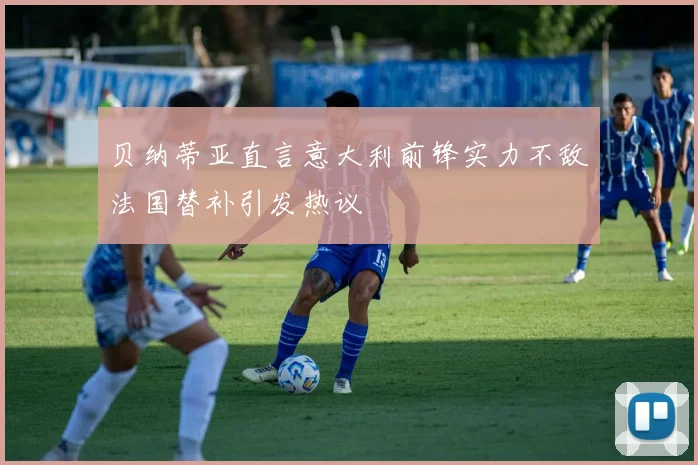 贝纳蒂亚直言意大利前锋实力不敌法国替补引发热议