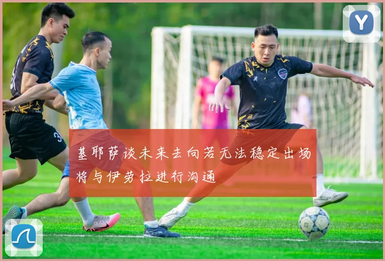 基耶萨谈未来去向若无法稳定出场将与伊劳拉进行沟通