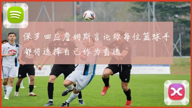 保罗回应詹姆斯言论称每位篮球手都将选择自己作为首选